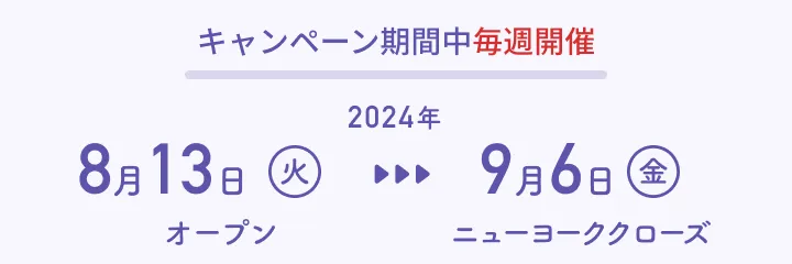 キャンペーン期間中毎週開催：2024年8月13日（火）オープン〜2024年9月6日（金）ニューヨーククローズ